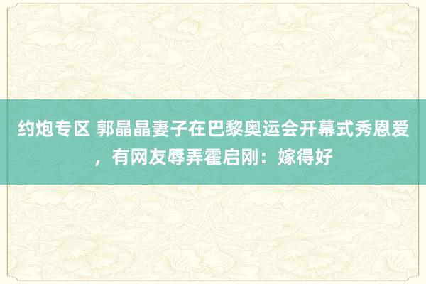 约炮专区 郭晶晶妻子在巴黎奥运会开幕式秀恩爱，有网友辱弄霍启刚：嫁得好