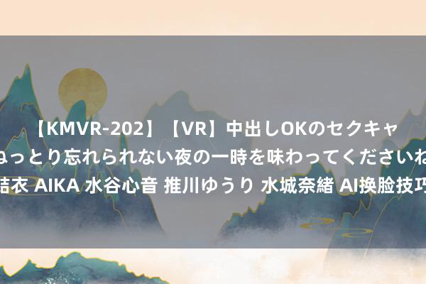 【KMVR-202】【VR】中出しOKのセクキャバにようこそ◆～濃密ねっとり忘れられない夜の一時を味わってくださいね◆～ 波多野結衣 AIKA 水谷心音 推川ゆうり 水城奈緒 AI换脸技巧：深度学习让东说念主们玩调遣装！