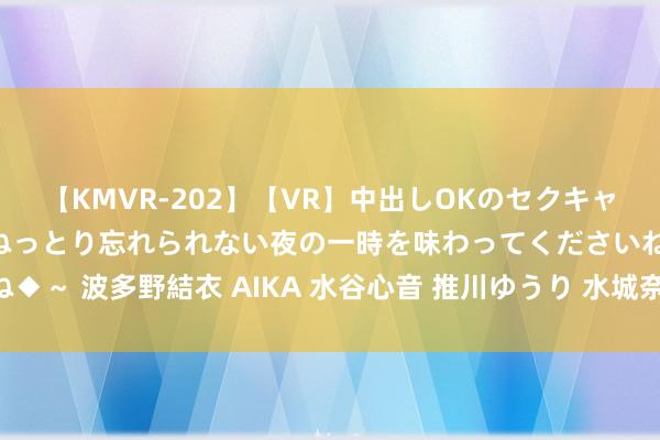 【KMVR-202】【VR】中出しOKのセクキャバにようこそ◆～濃密ねっとり忘れられない夜の一時を味わってくださいね◆～ 波多野結衣 AIKA 水谷心音 推川ゆうり 水城奈緒 隔邻上门快速做事