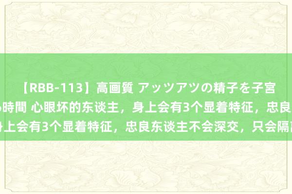 【RBB-113】高画質 アッツアツの精子を子宮に孕ませ中出し120発16時間 心眼坏的东谈主，身上会有3个显着特征，忠良东谈主不会深交，只会隔离