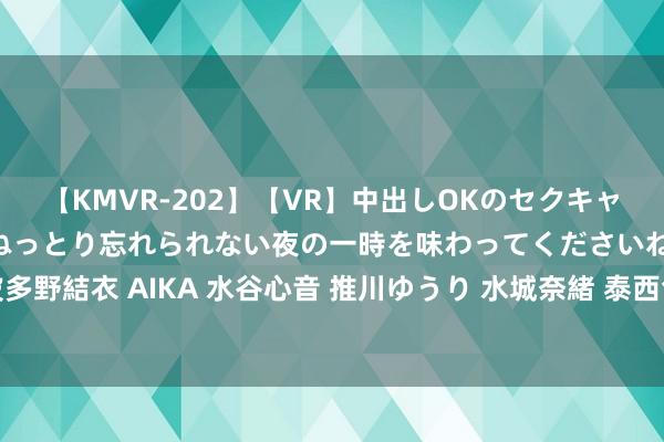 【KMVR-202】【VR】中出しOKのセクキャバにようこそ◆～濃密ねっとり忘れられない夜の一時を味わってくださいね◆～ 波多野結衣 AIKA 水谷心音 推川ゆうり 水城奈緒 泰西色图免费共享，精彩碎裂错过!