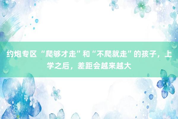 约炮专区 “爬够才走”和“不爬就走”的孩子，上学之后，差距会越来越大