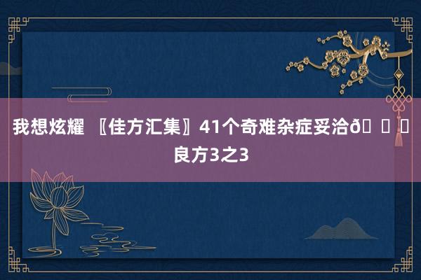 我想炫耀 〖佳方汇集〗41个奇难杂症妥洽?良方3之3