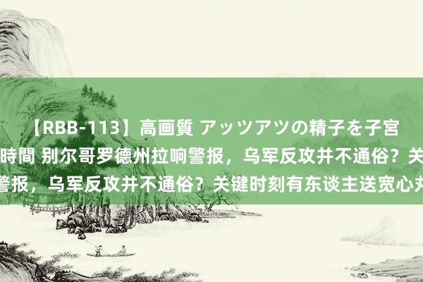 【RBB-113】高画質 アッツアツの精子を子宮に孕ませ中出し120発16時間 别尔哥罗德州拉响警报，乌军反攻并不通俗？关键时刻有东谈主送宽心丸