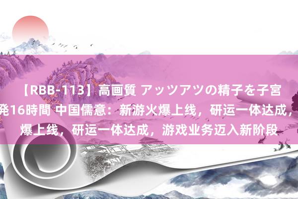 【RBB-113】高画質 アッツアツの精子を子宮に孕ませ中出し120発16時間 中国儒意：新游火爆上线，研运一体达成，游戏业务迈入新阶段