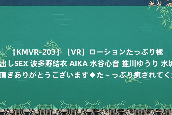 【KMVR-203】【VR】ローションたっぷり極上5人ソープ嬢と中出しSEX 波多野結衣 AIKA 水谷心音 推川ゆうり 水城奈緒 ～本日は御指名頂きありがとうございます◆た～っぷり癒されてくださいね◆～ 金铲铲S6：“钢铁地面”丽桑卓，伤害精真金不怕火过两万！