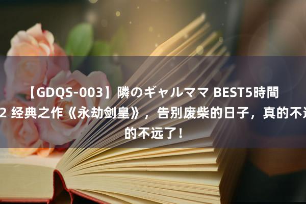 【GDQS-003】隣のギャルママ BEST5時間 Vol.2 经典之作《永劫剑皇》，告别废柴的日子，真的不远了！