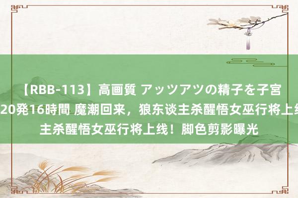 【RBB-113】高画質 アッツアツの精子を子宮に孕ませ中出し120発16時間 魔潮回来，狼东谈主杀醒悟女巫行将上线！脚色剪影曝光