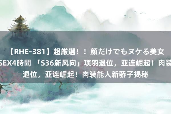 【RHE-381】超厳選！！顔だけでもヌケる美女の巨乳が揺れるSEX4時間 「S36新风向」项羽退位，亚连崛起！肉装能人新骄子揭秘