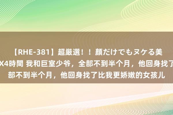 【RHE-381】超厳選！！顔だけでもヌケる美女の巨乳が揺れるSEX4時間 我和巨室少爷，全部不到半个月，他回身找了比我更娇嫩的女孩儿