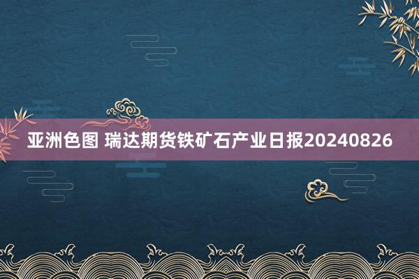 亚洲色图 瑞达期货铁矿石产业日报20240826