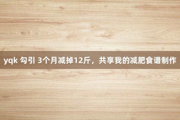 yqk 勾引 3个月减掉12斤，共享我的减肥食谱制作