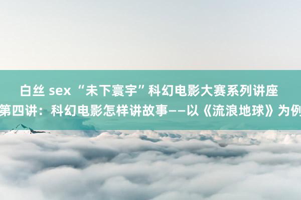 白丝 sex “未下寰宇”科幻电影大赛系列讲座 第四讲：科幻电影怎样讲故事——以《流浪地球》为例