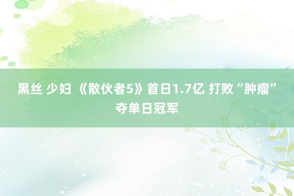 黑丝 少妇 《散伙者5》首日1.7亿 打败“肿瘤”夺单日冠军