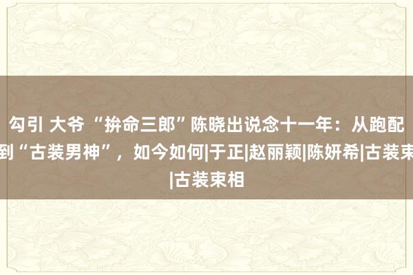 勾引 大爷 “拚命三郎”陈晓出说念十一年：从跑配角到“古装男神”，如今如何|于正|赵丽颖|陈妍希|古装束相