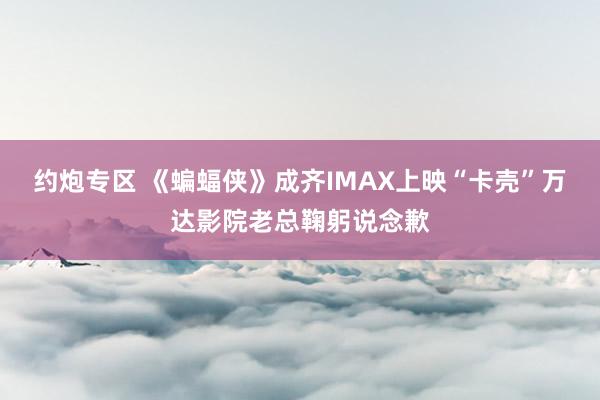 约炮专区 《蝙蝠侠》成齐IMAX上映“卡壳”万达影院老总鞠躬说念歉