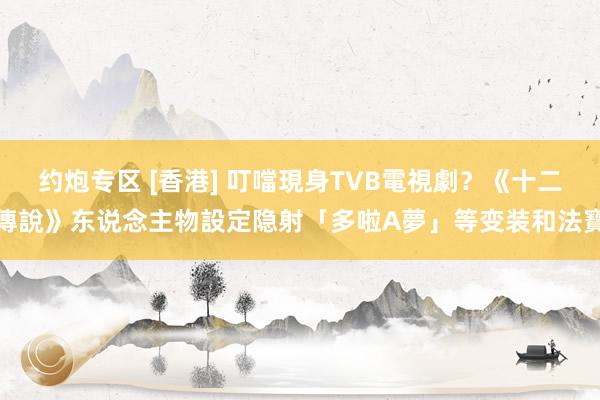 约炮专区 [香港] 叮噹現身TVB電視劇？《十二傳說》东说念主物設定隐射「多啦A夢」等变装和法寶