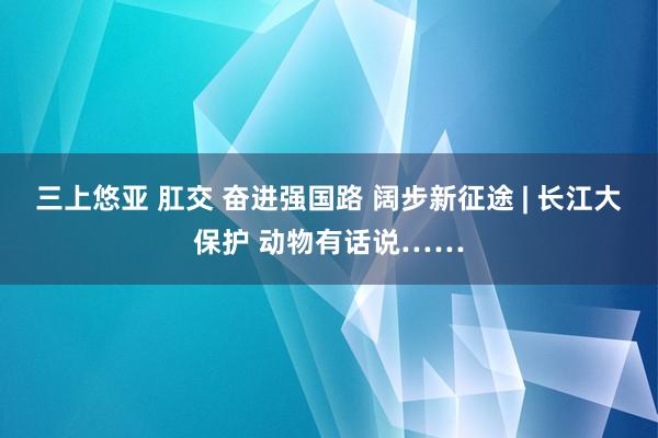 三上悠亚 肛交 奋进强国路 阔步新征途 | 长江大保护 动物有话说……