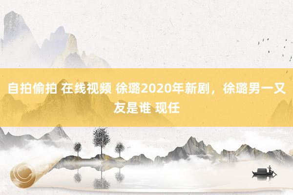 自拍偷拍 在线视频 徐璐2020年新剧，徐璐男一又友是谁 现任