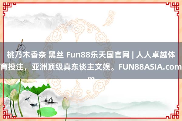 桃乃木香奈 黑丝 Fun88乐天国官网 | 人人卓越体育投注，亚洲顶级真东谈主文娱。FUN88ASIA.com