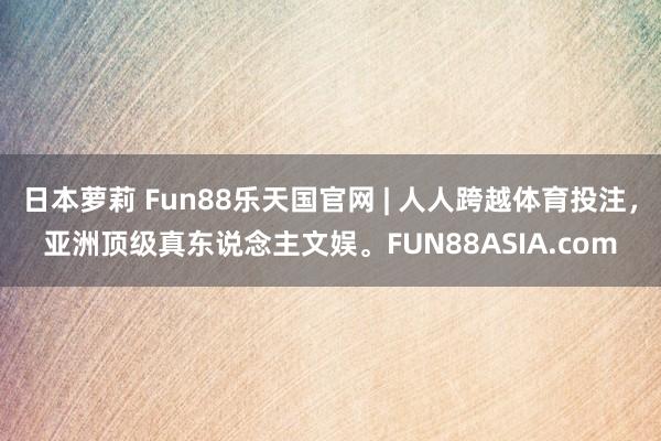 日本萝莉 Fun88乐天国官网 | 人人跨越体育投注，亚洲顶级真东说念主文娱。FUN88ASIA.com