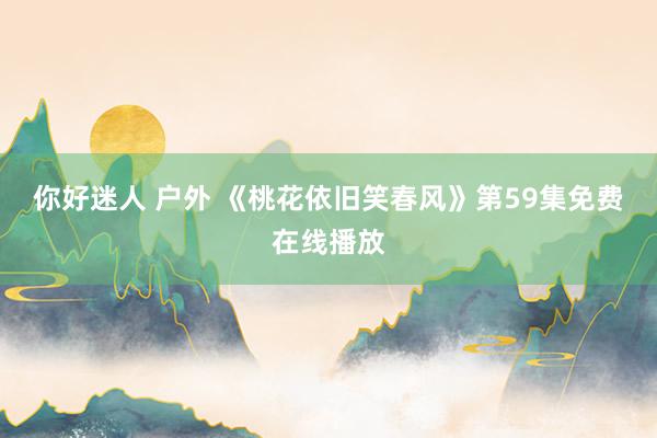 你好迷人 户外 《桃花依旧笑春风》第59集免费在线播放