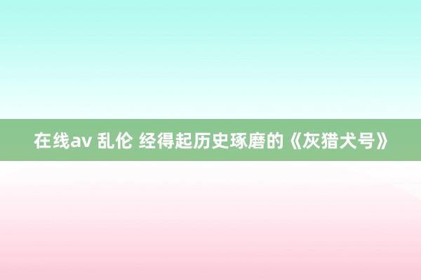 在线av 乱伦 经得起历史琢磨的《灰猎犬号》