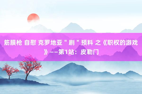 筋膜枪 自慰 克罗地亚＂剧＂预料 之《职权的游戏》——第1站：皮勒门