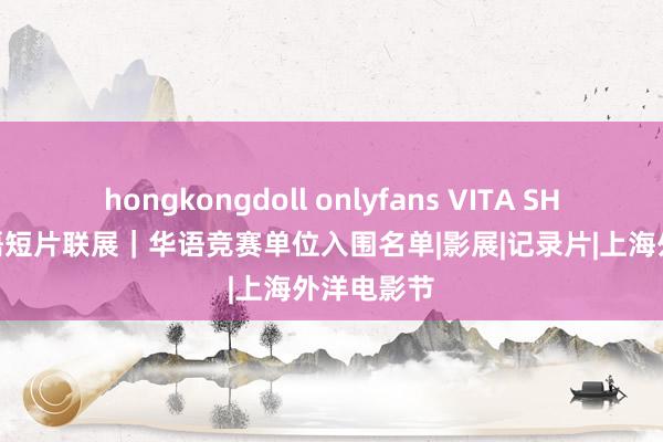 hongkongdoll onlyfans VITA SHORTS 华语短片联展｜华语竞赛单位入围名单|影展|记录片|上海外洋电影节