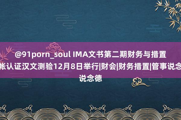 @91porn_soul IMA文书第二期财务与措置管帐认证汉文测验12月8日举行|财会|财务措置|管事说念德