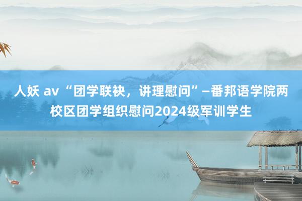 人妖 av “团学联袂，讲理慰问”—番邦语学院两校区团学组织慰问2024级军训学生