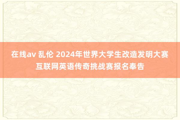 在线av 乱伦 2024年世界大学生改造发明大赛互联网英语传奇挑战赛报名奉告