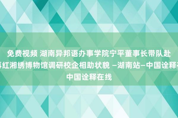 免费视频 湖南异邦语办事学院宁平董事长带队赴江再红湘绣博物馆调研校企相助状貌 —湖南站—中国诠释在线