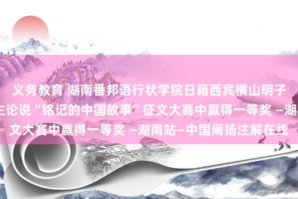 义务教育 湖南番邦语行状学院日籍西宾横山明子在第五届日本东说念主论说“铭记的中国故事”征文大赛中赢得一等奖 —湖南站—中国阐扬注解在线