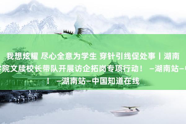 我想炫耀 尽心全意为学生 穿针引线促处事丨湖南异邦语事业学院文牍校长带队开展访企拓岗专项行动！ —湖南站—中国知道在线