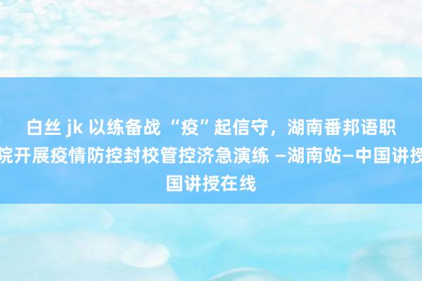 白丝 jk 以练备战 “疫”起信守，湖南番邦语职业学院开展疫情防控封校管控济急演练 —湖南站—中国讲授在线