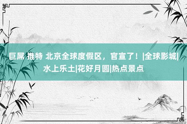 巨屌 推特 北京全球度假区，官宣了！|全球影城|水上乐土|花好月圆|热点景点