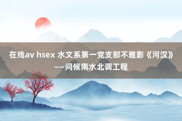 在线av hsex 水文系第一党支部不雅影《河汉》——问候南水北调工程