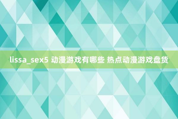 lissa_sex5 动漫游戏有哪些 热点动漫游戏盘货