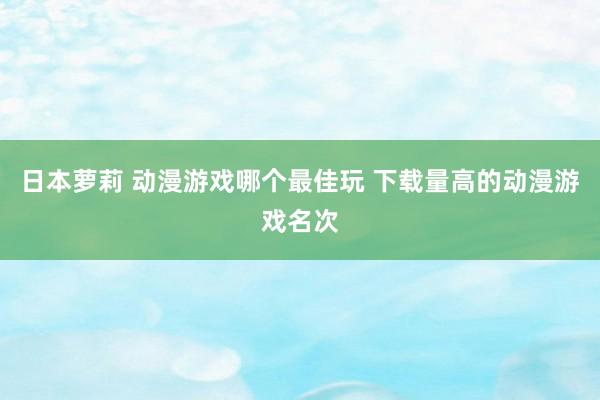 日本萝莉 动漫游戏哪个最佳玩 下载量高的动漫游戏名次