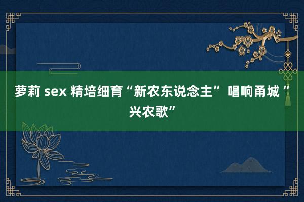 萝莉 sex 精培细育“新农东说念主” 唱响甬城“兴农歌”