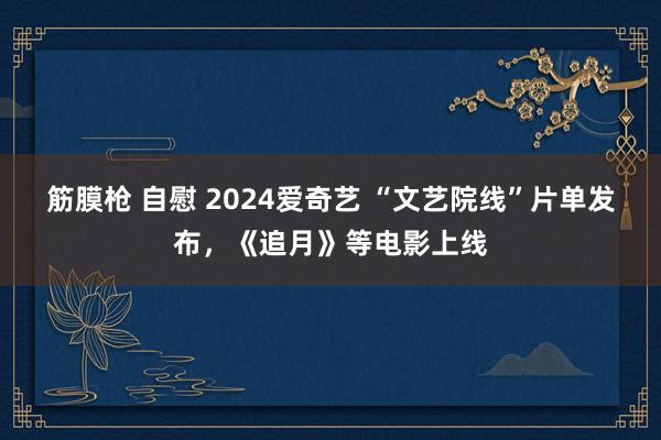 筋膜枪 自慰 2024爱奇艺 “文艺院线”片单发布，《追月》