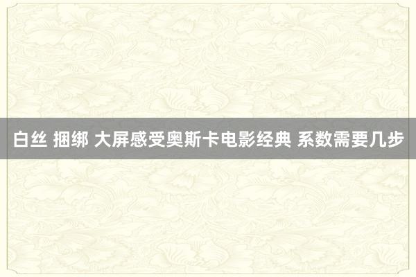 白丝 捆绑 大屏感受奥斯卡电影经典 系数需要几步